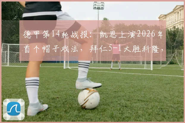 德甲第14轮战报:凯恩上演2026年首个帽子戏法,拜仁5-1大胜科隆,比朔夫杰克逊建功