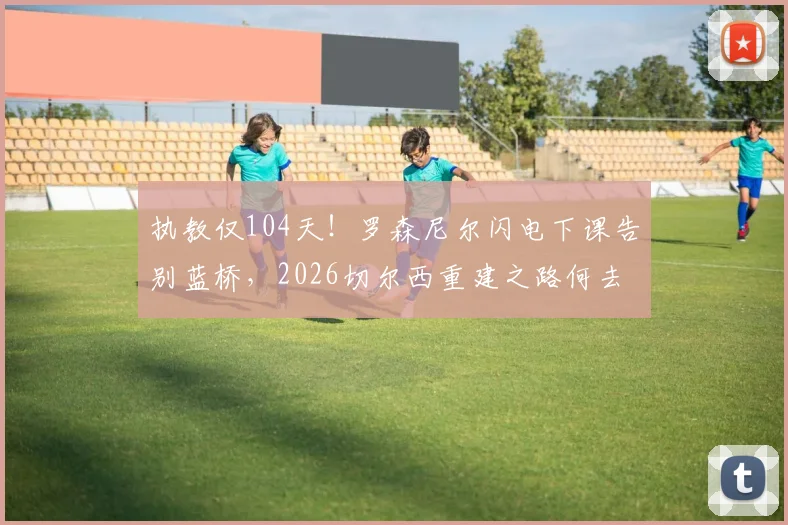 执教仅104天！罗森尼尔闪电下课告别蓝桥，2026切尔西重建之路何去何从