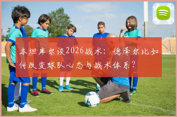本坦库尔谈2026战术:德泽尔比如何改变球队心态与战术体系?