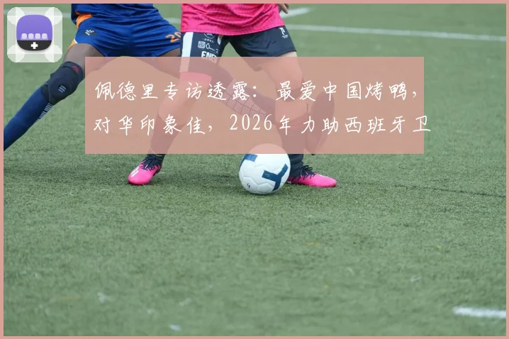佩德里专访透露：最爱中国烤鸭，对华印象佳，2026年力助西班牙卫冕世界杯