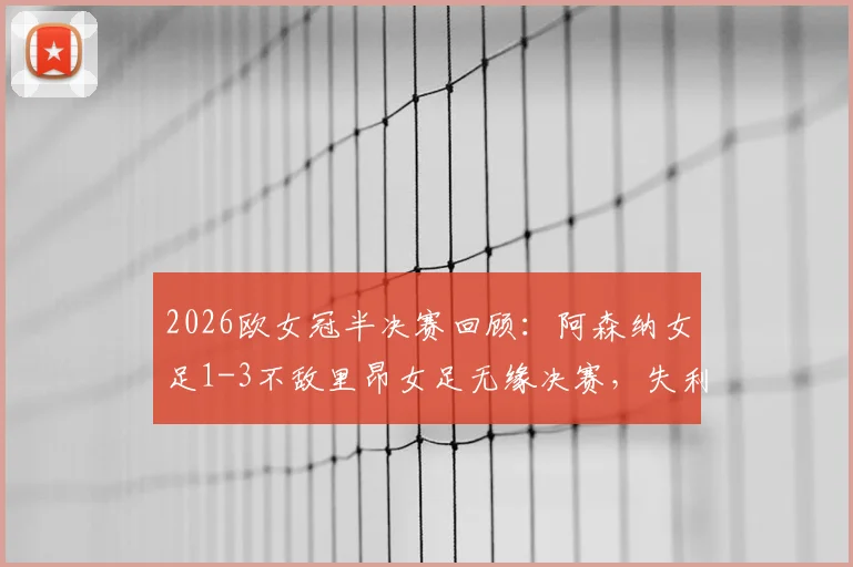 2026欧女冠半决赛回顾：阿森纳女足1-3不敌里昂女足无缘决赛，失利关键因素与未来挑战
