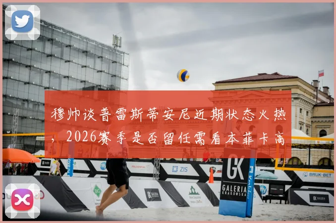 穆帅谈普雷斯蒂安尼近期状态火热,2026赛季是否留任需看本菲卡高层意向